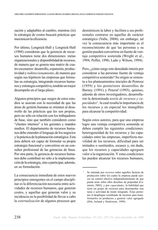 GREGORIO CALDERÓN HERNÁNDEZ, CLAUDIA MILENA ÁLVAREZ GIRALDO, JULIA CLEMENCIA NARANJO VALENCIA




zación y adaptables al cambio; mientras (iii)                  desrutinicen la labor y faciliten a sus profe-
la estrategia de costos buscará prácticas que                  sionales centrarse en aquellas de carácter
maximicen la eficiencia.                                       estratégico (Valle, 2004); sin embargo, tal
                                                               vez la consecuencia más importante es el
Por último, Lengnick-Hall y Lengnick-Hall                      reconocimiento de que las personas y su
(1988) consideran que la gerencia de recur-                    gestión pueden convertirse en fuente de ven-
sos humanos tiene dos dimensiones: metas                       taja competitiva sostenida (Wright et al.,
organizacionales y disponibilidad de recursos,                 1994; Peffer, 1996; Lado y Wilson, 1994).
de manera que se genera una matriz de cua-
tro escenarios: desarrollo, expansión, produc-                 Pero, ¿cómo surge este denodado interés por
tividad y redireccionamiento, de manera que                    considerar a las personas fuente de ventaja
según sus hipótesis las empresas que formu-                    competitiva sostenida? Su origen se remon-
lan su estrategia, integrando recursos huma-                   ta a los planteamientos iniciales de Penrose
nos y estrategia competitiva, tendrán un mejor                 (1959) y los posteriores desarrollos de
desempeño en el largo plazo.                                   Barney (1991) y Peteraf (1993), quienes,
                                                               además de otros investigadores, desarrolla-
Algunos principios que surgen de estos estu-                   ron la denominada teoría de recursos y ca-
dios se asocian con la necesidad de que las                    pacidades3 , la cual resalta la importancia de
áreas de gestión humana se orienten al desa-                   los recursos y en especial los intangibles
rrollo de las prácticas que les son propias,                   para alcanzar la competitividad.
pero no sólo en relación con los trabajadores
de base, sino que también consideren como                      Según estos autores, para que una empresa
“clientes internos” a los gerentes y mandos                    logre una ventaja competitiva sostenida se
medios. El departamento de recursos huma-                      deben cumplir las siguientes condiciones:
nos debe entender el lenguaje de los negocios                  heterogeneidad de los recursos y las capa-
y la práctica de la planeación estratégica. Esta               cidades entre las empresas, imperfecta mo-
área deberá ser capaz de formular su propia                    vilidad de los recursos, dificultad para ser
estrategia funcional y convertirse en un con-                  imitados o sustituidos, escasez y, sin duda,
sultor profesional de las gerencias de línea.                  que los recursos y capacidades agreguen
Por otra parte, la gerencia de recursos huma-                  valor a la organización. Y estas condiciones
nos debe contribuir no sólo a la implementa-                   las pueden alcanzar los recursos humanos,
ción de la estrategia, sino a participar, además,
en su formulación.
                                                                3
                                                                    Se entiende por recursos todos aquellos factores de
La consecuencia inmediata de estos nuevos                           producción sobre los cuales la empresa puede ejer-
principios emergentes en el campo discipli-                         cer un control efectivo independientemente de que
                                                                    pueda tener sobre ellos derechos de propiedad (Ca-
nar es la diferenciación necesaria entre acti-                      misón, 2002), y por capacidades, la habilidad que
vidades de recursos humanos, que generan                            tiene un grupo de recursos para desempeñar una
costos, y aquellas que generan valor y su                           tarea o actividad de modo integrado. Éstas permi-
                                                                    ten el despliegue coordinado de recursos para trans-
incidencia en la posibilidad de llevar a cabo                       formarlos en productos y generar valor agregado
la externalización de algunos procesos que                          (Hitt, Ireland y Hoskisson, 1999).




238                                 Cuad. Adm. Bogotá (Colombia), 19 (32): 225-254, julio-diciembre de 2006
 