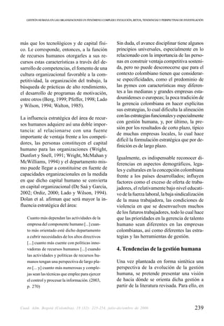 GESTIÓN HUMANA EN LAS ORGANIZACIONES UN FENÓMENO COMPLEJO: EVOLUCIÓN, RETOS, TENDENCIAS Y PERSPECTIVAS DE INVESTIGACIÓN




más que los tecnológicos y de capital físi-                    Sin duda, el avance disciplinar tiene algunos
co. Le corresponde, entonces, a la función                     principios universales, especialmente en lo
de recursos humanos otorgarles a sus re-                       relacionado con la importancia de las perso-
cursos estas características a través del de-                  nas en construir ventaja competitiva sosteni-
sarrollo de competencias, el fomento de una                    da, pero no puede desconocerse que para el
cultura organizacional favorable a la com-                     contexto colombiano tienen que considerar-
petitividad, la organización del trabajo, la                   se especificidades, como el predominio de
búsqueda de prácticas de alto rendimiento,                     las pymes con características muy diferen-
el desarrollo de programas de motivación,                      tes a las medianas y grandes empresas esta-
entre otros (Berg, 1999; Pfeffer, 1998; Lado                   dounidenses o europeas; la poca tradición de
y Wilson, 1994; Walton, 1985).                                 la gerencia colombiana en hacer explícitas
                                                               sus estrategias, lo cual dificulta la alineación
La influencia estratégica del área de recur-                   con las estrategias funcionales y especialmente
                                                               con gestión humana, y, por último, la pre-
sos humanos adquiere así una doble impor-
                                                               sión por los resultados de corto plazo, típico
tancia: al relacionarse con una fuente
                                                               de muchas empresas locales, lo cual hace
importante de ventaja frente a los competi-
                                                               difícil la formulación estratégica que por de-
dores, las personas constituyen el capital
                                                               finición es de largo plazo.
humano para las organizaciones (Wright,
Dunfort y Snell, 1991; Wright, McMahan y                       Igualmente, es indispensable reconocer di-
McWilliams, 1994) y el departamento mis-                       ferencias en aspectos demográficos, lega-
mo puede llegar a constituirse en fuente de                    les y culturales en la concepción colombiana
capacidades organizacionales en la medida                      frente a los países desarrollados; influyen
en que dicho capital humano se convierta                       factores como el exceso de oferta de traba-
en capital organizacional (De Saá y García,                    jadores, el relativamente bajo nivel educati-
2002; Ordiz, 2000; Lado y Wilson, 1994).                       vo de la fuerza laboral, la baja sindicalización
Dolan et al. afirman que será mayor la in-                     de la masa trabajadora, las condiciones de
fluencia estratégica del área:                                 violencia en que se desenvuelven muchos
                                                               de los futuros trabajadores, todo lo cual hace
   Cuanto más dependan las actividades de la                   que las prioridades en la gerencia de talento
   empresa del componente humano [...] cuan-                   humano sean diferentes en las empresas
   to más orientado esté dicho departamento                    colombianas, así como diferentes las estra-
   a cubrir necesidades de los altos directivos                tegias y las herramientas de gestión.
   [...] cuanto más cuente con políticas inno-
   vadoras de recursos humanos [...] cuando                    4. Tendencias de la gestión humana
   las actividades y políticas de recursos hu-
   manos tengan una perspectiva de largo pla-                  Una vez planteada en forma sintética una
   zo [... y] cuanto más numerosas y comple-                   perspectiva de la evolución de la gestión
   jas sean las técnicas que emplee para ejercer               humana, se pretende presentar una visión
   el control y procesar la información. (2003,                de hacia dónde se orienta dicha gestión a
   p. 270)                                                     partir de la literatura revisada. Para ello, en



Cuad. Adm. Bogotá (Colombia), 19 (32): 225-254, julio-diciembre de 2006                                             239
 