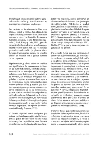 GREGORIO CALDERÓN HERNÁNDEZ, CLAUDIA MILENA ÁLVAREZ GIRALDO, JULIA CLEMENCIA NARANJO VALENCIA




primer lugar, se analizan los factores gene-                   pidez y la eficiencia, que se convierten en
radores de cambio y, posteriormente, se                        elementos clave de la nueva ventaja compe-
muestran las principales tendencias.                           titiva (Wernerfelt, 1984; Becker y Huselid,
                                                               1999), lo que a su vez demanda una estrate-
Los cambios en los diversos ámbitos eco-                       gia fundamentada en la calidad de los pro-
nómico, social y político han afectado las                     ductos y servicios, el servicio al cliente y la
organizaciones y, dentro de éstas, unas áreas                  excelencia operativa (Treacy y Wieserma,
más que a otras. La dirección de recursos                      1995). Su consecuencia inmediata es el re-
humanos, sin duda, es una de las más afec-                     conocimiento de las personas como base de
tadas (Ulrich, Losey y Lake, 1998), por ello                   dicha ventaja competitiva (Barney, 1991,
para entender las tendencias actuales es per-                  Pfeffer, 1996) y, por lo tanto, mayores exi-
tinente conocer cuáles han sido los factores                   gencias en su gestión.
generadores del cambio (se plantean cinco
factores determinantes, aunque no sean los                     Un segundo factor que está motivando el
únicos) en relación con la gestión humana                      cambio en la gestión humana, ya menciona-
en las empresas.                                               do en el numeral anterior, es la globalización
                                                               y sus efectos en la apertura de mercados, el
El primer factor, y tal vez uno de los cambios                 incremento de la competencia, los mayores
más significativos, fue reconocer que las fuen-                impactos de la tecnología de la información,
tes de éxito tradicionales, centradas exclusi-                 la eliminación de barreras sociales y políti-
vamente en las ventajas país o ventajas                        cas (Brockbank, 1998), entre otros, y que
industria, como la tecnología de producto y                    están ejerciendo una presión inusual sobre
de procesos, los mercados protegidos o re-                     los costos de las empresas y las reestructu-
gulados, el acceso a recursos financieros y                    raciones internas, que se reflejan en proce-
las economías de escala, habían perdido peso                   sos de downsizing, que normalmente afectan
relativo (Pfeffer, 1996), y aceptar que exis-                  las plantas de personal con todos sus efec-
tían unas ventajas empresa que, sin descono-                   tos sobre motivación y compromiso de las
cer la importancia de las ya mencionadas,                      personas. A su vez, este proceso de globali-
podrían explicar también el éxito organizacio-                 zación, paradójicamente, demanda más in-
nal. La formulación de la estrategia debe con-                 novación en productos y procesos, mayor
siderar los activos intangibles, las capacidades               compromiso de la gente, más eficiencia en
de la empresa, haciendo hincapié en el apren-                  el uso de los recursos, así como un lideraz-
dizaje organizacional y la innovación y en los                 go diferente al tradicional y una sinergia or-
recursos disponibles, en especial el conoci-                   ganizativa óptima (Brockbank, 1998).
miento (Hamel y Prahalad, 1999).
                                                               Un tercer factor que puede mencionarse es
Al tiempo surge una teoría emergente que                       el rediseño de las organizaciones, incluida la
trata de explicar la competitividad de la em-                  reducción, la externalización de procesos e
presa a partir de una visión basada en los                     incluso de negocios completos, la fusión o
recursos y las capacidades, con factores                       compra, el trabajo en red, el trabajo por pro-
como la innovación, la adaptabilidad, la ra-                   cesos, la integración vertical y lateral que se



240                                 Cuad. Adm. Bogotá (Colombia), 19 (32): 225-254, julio-diciembre de 2006
 