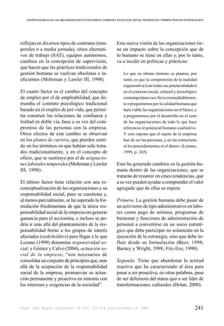 GESTIÓN HUMANA EN LAS ORGANIZACIONES UN FENÓMENO COMPLEJO: EVOLUCIÓN, RETOS, TENDENCIAS Y PERSPECTIVAS DE INVESTIGACIÓN




reflejan en diversos tipos de contratos (tem-                  Esta nueva visión de las organizaciones tie-
porales o a media jornada), sitios alternati-                  ne un impacto sobre la concepción que de
vos de trabajo (SAT), equipos autónomos,                       lo humano se tiene en ellas y, por lo tanto,
cambios en la concepción de supervisión,                       va a incidir en políticas y prácticas:
que hacen que las prácticas tradicionales de
gestión humana se vuelvan obsoletas e in-                           Lo que en último término se plantea, por
eficientes (Mohrman y Lawler III, 1998).                            tanto, es que la comprensión de la realidad
                                                                    organizativa (con todas sus potencialidades)
El cuarto factor es el cambio del concepto                          en el contexto social, cultural y tecnológico
de empleo por el de empleabilidad, que de-                          contemporáneo nos lleva irremediablemen-
rrumba el contrato psicológico tradicional                          te a preguntarnos por la calidad humana que
basado en el empleo de por vida, que permi-                         hará viable las organizaciones en el futuro, y
tía construir las relaciones de confianza y                         a preguntarnos por el desarrollo en el seno
lealtad en doble vía, base a su vez del com-                        de las organizaciones de todo lo que hace
promiso de las personas con la empresa.                             referencia al potencial humano cualitativo.
Otros efectos de este cambio se observan                            Y esto supone que el sujeto de la empresa
en los planes de carrera, que pierden senti-                        han de ser las personas, y no las estructuras
do en los términos en que habían sido trata-                        ni los procedimientos ni el dinero. (Lozano,
dos tradicionalmente, y en el concepto de                           1999, p. 265)
oficio, que se sustituye por el de asignacio-
nes laborales temporales (Mohrman y Lawler                     Esto ha generado cambios en la gestión hu-
III, 1998).                                                    mana dentro de las organizaciones, que se
                                                               tratarán de resumir en cinco tendencias, que
El último factor tiene relación con una re-                    a su vez pueden ayudar a comprender el valor
conceptualización de las organizaciones y su                   agregado que de ellas se espera:
responsabilidad social, pues se cuestiona y,
al menos parcialmente, se ha superado la for-                  Primera. La gestión humana debe pasar de
mulación friedmaniana de que la única res-                     un activismo de tipo administrativo en labo-
ponsabilidad social de la empresa era generar                  res como pago de nómina, programas de
ganancia para el accionista, e incluso se po-                  bienestar y funciones de administración de
dría ir más allá del planteamiento de la res-                  personal a convertirse en un socio estraté-
ponsabilidad frente a los grupos de interés                    gico que debe participar no solamente en la
afectados (stakeholders) para llegar a lo que                  ejecución de la estrategia, sino que debe in-
Lozano (1999) denomina responsividad so-                       fluir desde su formulación (Beer, 1998;
cial, y Gómez y Calvo (2004), actuación so-                    Barney y Wright, 1998; Fitz-Enz, 1990).
cial de la empresa; “son necesarios de
consolidar un conjunto de principios que, más                  Segunda. Tiene que abandonar la actitud
allá de la aceptación de la responsabilidad                    reactiva que ha caracterizado al área para
social de la empresa, promuevan su actua-                      pasar a ser proactiva; en otras palabras, pasa
ción permanente y proactiva en sintonía con                    de ser defensora del status quo a ser líder de
los intereses y exigencias de la sociedad”.                    transformaciones culturales (Dolan, 2000).



Cuad. Adm. Bogotá (Colombia), 19 (32): 225-254, julio-diciembre de 2006                                             241
 