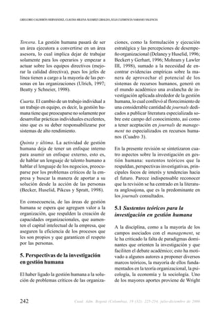 GREGORIO CALDERÓN HERNÁNDEZ, CLAUDIA MILENA ÁLVAREZ GIRALDO, JULIA CLEMENCIA NARANJO VALENCIA




Tercera. La gestión humana pasará de ser                       ciones, como la formulación y ejecución
un área ejecutora a convertirse en un área                     estratégica y las percepciones de desempe-
asesora, lo cual implica dejar de trabajar                     ño organizacional (Delaney y Huselid, 1996;
solamente para los operarios y empezar a                       Beckert y Gerhart, 1996; Mohram y Lawler
actuar sobre los equipos directivos (mejo-                     III, 1998), sumado a la necesidad de en-
rar la calidad directiva), pues los jefes de                   contrar evidencias empíricas sobre la ma-
línea tienen a cargo a la mayoría de las per-                  nera de aprovechar el potencial de los
sonas en las organizaciones (Ulrich, 1997;                     sistemas de recursos humanos, generó en
Beatty y Schneier, 1998).                                      el mundo académico una avalancha de in-
                                                               vestigación aplicada alrededor de la gestión
Cuarta. El cambio de un trabajo individual a                   humana, lo cual conllevó al florecimiento de
un trabajo en equipo, es decir, la gestión hu-                 una considerable cantidad de journals dedi-
mana tiene que preocuparse no solamente por                    cados a publicar literatura especializada so-
desarrollar prácticas individuales excelentes,                 bre este campo del conocimiento, así como
sino que es su deber responsabilizarse por                     a tener aceptación en journals de manage-
sistemas de alto rendimiento.                                  ment no especializados en recursos huma-
                                                               nos (Cuadro 3).
Quinta y última. La actividad de gestión
humana deja de tener un enfoque interno                        En la presente revisión se sintetizaron cua-
para asumir un enfoque externo, esto es,                       tro aspectos sobre la investigación en ges-
de hablar un lenguaje de talento humano a                      tión humana: sustentos teóricos que la
hablar el lenguaje de los negocios, preocu-                    respaldan, perspectivas investigativas, prin-
parse por los problemas críticos de la em-                     cipales focos de interés y tendencias hacia
presa y buscar la manera de aportar a su                       el futuro. Parece indispensable reconocer
solución desde la acción de las personas                       que la revisión se ha centrado en la literatu-
(Becker, Huselid, Pikcus y Spratt, 1998).                      ra anglosajona, que es la predominante en
                                                               los journals consultados.
En consecuencia, de las áreas de gestión
humana se espera que agreguen valor a la                       5.1 Sustentos teóricos para la
organización, que respalden la creación de                     investigación en gestión humana
capacidades organizacionales, que aumen-
ten el capital intelectual de la empresa, que                  A la disciplina, como a la mayoría de los
aseguren la eficiencia de los procesos que                     campos asociados con el management, se
les son propios y que garanticen el respeto                    le ha criticado la falta de paradigmas domi-
por las personas.                                              nantes que orienten la investigación y que
                                                               faciliten el debate académico; esto ha moti-
5. Perspectivas de la investigación                            vado a algunos autores a proponer diversos
en gestión humana                                              marcos teóricos, la mayoría de ellos funda-
                                                               mentados en la teoría organizacional, la psi-
El haber ligado la gestión humana a la solu-                   cología, la economía y la sociología. Uno
ción de problemas críticos de las organiza-                    de los mayores aportes proviene de Wright



242                                 Cuad. Adm. Bogotá (Colombia), 19 (32): 225-254, julio-diciembre de 2006
 
