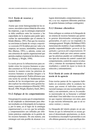 GREGORIO CALDERÓN HERNÁNDEZ, CLAUDIA MILENA ÁLVAREZ GIRALDO, JULIA CLEMENCIA NARANJO VALENCIA




5.1.1 Teoría de recursos y                                     logran determinados comportamientos y és-
capacidades                                                    tos, a su vez, requieren diferentes prácticas
                                                               de gestión humana (enfoque contingente).
Asume que existe heterogeneidad de los re-
cursos, una relativa inmovilidad de ellos entre                5.1.3 Sistemas cibernéticos
las empresas, y que la estrategia empresarial
se debe establecer entre los recursos y las                    Estos enfoques se centran en la búsqueda de
capacidades de la empresa para poder apro-                     un sistema de recursos humanos que permi-
vechar las oportunidades que el entorno le                     ta generar determinadas estrategias para
brinde (Barney, 1991). Para que los recursos                   gerenciarlos, el cual a su vez responda a la
se conviertan en fuente de ventaja competiti-                  estrategia general. Wright y McMahan (1992)
va sostenida (VCS) deben proveer valor a la                    mencionan dos modelos: el que establece dos
empresa; ser escasos, inimitables, insustitui-                 grandes responsabilidades: gerencia de las
bles (Barney, 1991), y, además, contar con                     aptitudes y gerencia del comportamiento. El
una estructura de soporte organizacional que                   otro modelo citado por estos autores asume
permita emplear el potencial de dichos recur-                  que las prácticas pueden ser combinadas en
sos (Barney y Wright, 1998).                                   tres tipos de sistemas de control: control del
                                                               comportamiento, control de outputs (evalua-
La teoría provee la infraestructura para en-                   ción y sistemas de recompensa basados en
tender cómo los recursos humanos se pue-                       resultados) y control de inputs (a través de
den constituir en VCS de la empresa y para                     selección y entrenamiento).
mostrar la manera como las prácticas de
recursos humanos se pueden integrar a la                       5.1.4 Teoría de costos de transacción/
estrategia empresarial. Podría afirmarse que                   teoría de la agencia
esta teoría ha servido de fundamento para
muchas de las investigaciones que preten-                      Estas teorías parten de los supuestos habi-
den explicar las relaciones entre gestión hu-                  tuales en economía sobre la conducta hu-
mana y aspectos estratégicos (Huselid, 1995;                   mana, que asume al individuo como ser
Boxall, 1996; Wright, Dunfort y Snell, 2001).                  racional (aunque con una racionalidad limi-
                                                               tada) y con autointerés, esto es, lo conside-
5.1.2 Enfoque de los comportamientos                           ra maximizador de su bienestar o utilidad
                                                               individual. Este individuo vive en un entor-
Esta perspectiva asume que el comportamien-                    no que requiere interactuar con otros, para
to del empleado es determinante para obte-                     lo que necesita información, que es un re-
ner resultados en el desempeño de la empresa                   curso costoso y escaso.
y, por lo tanto, en el logro de la estrategia
organizacional y, a su vez, que las actitudes                  La búsqueda del interés propio en un am-
y comportamientos son influidos por dife-                      biente en que la información es escasa ge-
rentes prácticas empleadas en la gestión de                    nera el denominado oportunismo, es decir,
los recursos humanos. De esta manera, una                      la tendencia a incumplir lo prometido si con
estrategia será más posible de alcanzar si se                  ello obtiene ganancia, sin que signifique des-



244                                 Cuad. Adm. Bogotá (Colombia), 19 (32): 225-254, julio-diciembre de 2006
 