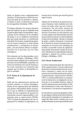 GESTIÓN HUMANA EN LAS ORGANIZACIONES UN FENÓMENO COMPLEJO: EVOLUCIÓN, RETOS, TENDENCIAS Y PERSPECTIVAS DE INVESTIGACIÓN




cartar, en algunos casos, comportamientos                      escasez de los recursos que necesite para la
altruistas. El oportunismo es difícil de reco-                 supervivencia.
nocer por parte de las personas y, además,
es latente, es decir, se presenta en ausencia                  Algunas de las prácticas de gerencia de re-
de salvaguardias (Arruñada, 1998).                             cursos humanos están mediadas por rela-
                                                               ciones de poder antes que por criterios
El enfoque aplicado a los recursos humanos                     estratégicos. De este modo, sistemas de
parte del supuesto de que el empleado tiene                    compensación, relaciones con el sindicato,
incentivos para reducir su desempeño o apro-                   mayores inversiones en unas prácticas que
vecharse de los esfuerzos de los miembros                      en otras pueden estar determinadas más por
del grupo si no se establecen mecanismos                       razones políticas que por su efectividad para
para que pueda demostrar su contribución                       el logro de la estrategia. Además, el enfoque
individual. Por lo tanto, el papel de las prácti-              de poder y política demuestra el potencial
cas de recursos humanos es medir dichas                        de la función de recursos humanos para in-
contribuciones y recompensar su desem-                         crementar su rol como socio estratégico de
peño, y de esta manera alinear el compor-                      la firma y la posible escasez de capital hu-
tamiento de la persona con los fines                           mano puede incrementar el poder de la fun-
estratégicos.                                                  ción si demuestra su capacidad para obtener,
                                                               mantener y mejorar los recursos escasos
Otro elemento son los denominados costos                       (Wright y McMahan, 1992).
burocráticos (Wright y McMahan, 1992),
necesarios para asegurar que se obtienen las                   5.1.6 Teoría institucional
personas con las habilidades requeridas, los
costos de monitoreo de la acción humana y                      La teoría institucional parte del valor per se
los costos asociados con evaluación para                       de las organizaciones y trata de explicar qué
asegurar que las partes se desempeñan se-                      determina la institucionalización de una ac-
gún lo acordado.                                               ción o estructura y cuáles son las conse-
                                                               cuencias de esa institucionalización sobre el
5.1.5 Teoría de la dependencia de                              comportamiento organizacional (Pfeffer,
recursos                                                       1987). La institucionalización es el produc-
                                                               to de la interacción y la adaptación, de ma-
Dado que las organizaciones precisan de                        nera que es un resultado histórico según el
recursos externos, se vuelven interdepen-                      cual las organizaciones trascienden su utili-
dientes de las organizaciones del ambiente                     dad instrumental y le dan valor intrínseco a
con quienes intercambian dichos recursos,                      la estructura y a los procesos organizativos.
por lo que es influido el comportamiento
interno por las exigencias de quienes les                      En este proceso, una de las preguntas centra-
suministran recursos imprescindibles e im-                     les que alguna corriente de la teoría institucio-
portantes para su supervivencia (Pfeffer,                      nal ha querido responder es la naturaleza y el
1987). El grado de dependencia de una or-                      origen del orden social. Concluye que es un
ganización lo establece la importancia y la                    producto humano en curso que resulta de cómo



Cuad. Adm. Bogotá (Colombia), 19 (32): 225-254, julio-diciembre de 2006                                             245
 