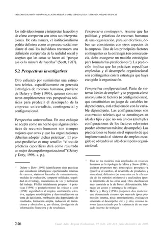 GREGORIO CALDERÓN HERNÁNDEZ, CLAUDIA MILENA ÁLVAREZ GIRALDO, JULIA CLEMENCIA NARANJO VALENCIA




los individuos toman e interpretan la acción y                 Perspectiva contingente. Asume que las
de cómo comparten con otros sus interpreta-                    políticas y prácticas de recursos humanos
ciones. De esta manera, el institucionalismo                   de una organización, para ser efectivas, de-
podría definirse como un proceso social me-                    ben ser consistentes con otros aspectos de
diante el cual los individuos reconocen una                    la empresa. Uno de los principales factores
definición compartida de la realidad social y                  contingentes es la estrategia (en consecuen-
aceptan que las cosas se hacen así “porque                     cia, debe escogerse un modelo estratégico
esa es la manera de hacerlas” (Scott, 1987).                   para formular las predicciones5 ). La predic-
                                                               ción implica que las prácticas específicas
5.2 Perspectivas investigativas                                empleadas y el desempeño organizacional
                                                               son contingentes con la estrategia que haya
Otro esfuerzo por suministrar una estruc-                      escogido la organización.
tura teórica, específicamente en gerencia
estratégica de recursos humanos, proviene                      Perspectiva configuracional. Parte de sis-
de Delery y Doty (1996), quienes contras-                      temas ideales de empleo6 y se pregunta cómo
taron empíricamente tres perspectivas teó-                     un conjunto de factores (o configuraciones),
ricas para predecir el desempeño de la                         que constituirían un juego de variables in-
empresa: universalista, contingencial y                        dependientes, está relacionado con la varia-
configuracional.                                               ble dependiente. Las configuraciones son
                                                               constructos teóricos que se constituyen en
Perspectiva universalista. En este enfoque                     ideales tipo y que no son únicos (múltiples
se acepta como un hecho que algunas prác-                      configuraciones de los factores relevantes
ticas de recursos humanos son siempre                          pueden obtener un máximo desempeño). Las
mejores que otras y que las organizaciones                     predicciones se basan en el supuesto de que
deberían adoptar dichas prácticas4. El pro-                    implementando el sistema de empleo esco-
ceso predictivo es muy sencillo: “el uso de                    gido se obtendrá un alto desempeño organi-
prácticas específicas dará como resultado                      zacional.
un mejor desempeño organizacional” (Delery
y Doty, 1996, s. p.).
                                                                5
                                                                    Uno de los modelos más empleados en recursos
                                                                    humanos es la tipología de Miles y Snow (1984),
4
    Delery y Doty (1996) identificaron siete prácticas              quienes proponen tres estrategias: prospectiva
    que consideran estratégicas: oportunidades internas             (proclive al cambio, al desarrollo de productos y
    de carrera, sistemas formales de entrenamiento,                 mercados), defensiva (se concentra en la eficien-
    medidas de evaluación, compartir utilidades, seguri-            cia de los métodos existentes) y analizadora (pun-
    dad en el trabajo, mecanismos de voz y definición               to intermedio de las otras dos). Otra clasificación
    del trabajo. Pfeffer inicialmente propuso 16 prác-              muy conocida es la de Porter: diferenciación, lide-
    ticas (1996) y posteriormente las redujo a siete                razgo en costos y estrategia de enfoque.
                                                                6
    (1998): seguridad en el empleo, contratación selec-             Delery y Doty (1996) proponen dos modelos:
    tiva, equipos autodirigidos y descentralización en              uno denominado sistema tipo mercado (poca pro-
    toma de decisiones, retribución alta dependiendo de             moción interna, poco entrenamiento, evaluación
    resultados, formación amplia, reducción de distin-              orientada al desempeño, etc.), y otro, sistema in-
    ciones y obstáculos y, por última, divulgación de               terno (caracterizado por la existencia de un mer-
    información financiera y de resultados.                         cado interno de trabajo).




246                                 Cuad. Adm. Bogotá (Colombia), 19 (32): 225-254, julio-diciembre de 2006
 
