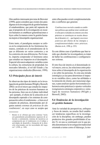 GESTIÓN HUMANA EN LAS ORGANIZACIONES UN FENÓMENO COMPLEJO: EVOLUCIÓN, RETOS, TENDENCIAS Y PERSPECTIVAS DE INVESTIGACIÓN




Otro análisis interesante proviene de Brewster                  entre ellas pueden existir complementarieda-
(1999), quien considera que existen dos para-                   des o conflictos que generan:
digmas en la investigación de gestión humana:
el estadounidense, que parte del supuesto de                         Combinaciones mortales cuando se combi-
que el propósito de la investigación en recur-                       nan políticas que podrían tener sentido por
sos humanos es establecer generalizaciones o                         sí solas pero evaluadas en contexto con otras
leyes sobre la manera como la gestión huma-                          prácticas se constituyen en recetas aboca-
na mejora el desempeño organizacional.                               das al desastre; o [… que logran] conexiones
                                                                     poderosas por efectos de las sinergias y
Entre tanto, el paradigma europeo se enfo-                           complementariedades entre prácticas.
ca en la comprensión de los fenómenos hu-                            (Becker et al., 1998, p. 253)
manos, centrado en el entendimiento de lo
que es diferente en varios contextos y en                       En este último caso el problema que han te-
los contextos de esas diferencias. Por lo tan-                  nido que abordar los investigadores es tratar
to, importa comprender el fenómeno antes                        de hallar las combinaciones o configuracio-
que estudiar sus impactos en el desempeño.                      nes exitosas.
Especial relevancia adquieren variables como
la cultura, las estructuras de propiedad, los                   El otro foco de interés es el denominado ni-
mercados laborales, el rol del Estado y las                     vel macro, esto es, las relaciones entre prác-
organizaciones sindicales (Brewster, 1999).                     ticas sobre el desempeño de la organización
                                                                y no sobre las personas. Es esta una mirada
5.3 Principales focos de interés                                estratégica ya sea para determinar el impac-
                                                                to en variables clave, como las utilidades o
Se observan dos tipos de interés en la inves-                   la retención de cliente, por mencionar algu-
tigación de gestión humana (Wright y Boswell,                   nas, o para analizar ajustes horizontales (co-
2002): un nivel micro que estudia los impac-                    herencia entre prácticas) o ajustes verticales
tos de las prácticas de recursos humanos en                     (congruencia estrategia corporativa y estra-
las personas, bien sea en el plano individual                   tegia de recursos humanos) (Wright y
–por ejemplo, el efecto de la selección en el                   Boswell, 2002).
desempeño esperado o los sistemas de com-
pensación sobre el rendimiento–, o bien en el                   5.4 Tendencias de la investigación
conjunto de prácticas, denominadas por al-                      en gestión humana
gunos autores sistemas de prácticas de alto
rendimiento7, en cuyo caso se acepta que                        Ante la variedad de perspectivas, enfoques
                                                                y focos de interés, no resulta fácil estable-
7
    Becker et al. afirman que estos sistemas “inclu-            cer tendencias específicas en la investiga-
    yen generalmente procedimientos rigurosos de se-            ción de la disciplina; sin embargo, pueden
    lección y contratación, sistemas de incentivos en           predecirse dos grandes posibilidades (Cua-
    compensación por el rendimiento en el trabajo y
    actividades de desarrollo y formación de la direc-          dro 5): en una se continuará con lo que po-
    ción relacionadas con las necesidades del nego-             dría denominarse la investigación tradicional
    cio” (1998, p. 248).                                        orientada a temas como el liderazgo, la mo-



Cuad. Adm. Bogotá (Colombia), 19 (32): 225-254, julio-diciembre de 2006                                              247
 