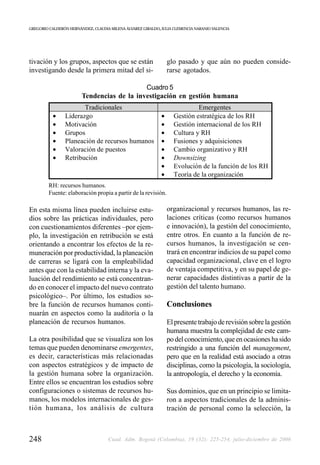 GREGORIO CALDERÓN HERNÁNDEZ, CLAUDIA MILENA ÁLVAREZ GIRALDO, JULIA CLEMENCIA NARANJO VALENCIA




tivación y los grupos, aspectos que se están                     glo pasado y que aún no pueden conside-
investigando desde la primera mitad del si-                      rarse agotados.

                                            Cuadro 5
                        Tendencias de la investigación en gestión humana
                       Tradicionales                                        Emergentes
           •    Liderazgo                                    •     Gestión estratégica de los RH
           •    Motivación                                   •     Gestión internacional de los RH
           •    Grupos                                       •     Cultura y RH
           •    Planeación de recursos humanos               •     Fusiones y adquisiciones
           •    Valoración de puestos                        •     Cambio organizativo y RH
           •    Retribución                                  •     Downsizing
                                                             •     Evolución de la función de los RH
                                                             •     Teoría de la organización
         RH: recursos humanos.
         Fuente: elaboración propia a partir de la revisión.

En esta misma línea pueden incluirse estu-                       organizacional y recursos humanos, las re-
dios sobre las prácticas individuales, pero                      laciones críticas (como recursos humanos
con cuestionamientos diferentes –por ejem-                       e innovación), la gestión del conocimiento,
plo, la investigación en retribución se está                     entre otros. En cuanto a la función de re-
orientando a encontrar los efectos de la re-                     cursos humanos, la investigación se cen-
muneración por productividad, la planeación                      trará en encontrar indicios de su papel como
de carreras se ligará con la empleabilidad                       capacidad organizacional, clave en el logro
antes que con la estabilidad interna y la eva-                   de ventaja competitiva, y en su papel de ge-
luación del rendimiento se está concentran-                      nerar capacidades distintivas a partir de la
do en conocer el impacto del nuevo contrato                      gestión del talento humano.
psicológico–. Por último, los estudios so-
bre la función de recursos humanos conti-                        Conclusiones
nuarán en aspectos como la auditoría o la
planeación de recursos humanos.                                  El presente trabajo de revisión sobre la gestión
                                                                 humana muestra la complejidad de este cam-
La otra posibilidad que se visualiza son los                     po del conocimiento, que en ocasiones ha sido
temas que pueden denominarse emergentes,                         restringido a una función del management,
es decir, características más relacionadas                       pero que en la realidad está asociado a otras
con aspectos estratégicos y de impacto de                        disciplinas, como la psicología, la sociología,
la gestión humana sobre la organización.                         la antropología, el derecho y la economía.
Entre ellos se encuentran los estudios sobre
configuraciones o sistemas de recursos hu-                       Sus dominios, que en un principio se limita-
manos, los modelos internacionales de ges-                       ron a aspectos tradicionales de la adminis-
tión humana, los análisis de cultura                             tración de personal como la selección, la



248                                 Cuad. Adm. Bogotá (Colombia), 19 (32): 225-254, julio-diciembre de 2006
 