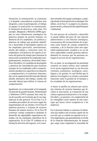 GESTIÓN HUMANA EN LAS ORGANIZACIONES UN FENÓMENO COMPLEJO: EVOLUCIÓN, RETOS, TENDENCIAS Y PERSPECTIVAS DE INVESTIGACIÓN




formación, la remuneración, la evaluación                      dera miembro del equipo estratégico y parti-
y el despido, trascendieron a prácticas más                    cipa desde la formulación de la estrategia. Por
integrales, como la participación, el trabajo                  último, en la Fase V, su papel es la creación,
en equipo, la motivación, la comunicación,                     preservación y utilización del capital humano
la formación de directivos, entre otras. Por                   e intelectual.
ejemplo, Sheppeck y Militello (2000) agru-
pan en cinco dimensiones estratégicas las                      En este proceso de evolución y desarrollo
prácticas propias de gestión humana: (i)                       se puede hablar del paso de una función
destrezas de los empleados, (ii) políticas y                   administrativa a una función estratégica,
prácticas de trabajo que permitan identifi-                    consecuencia del reconocimiento de la per-
car y desarrollar el desempeño superior en                     sona como fuente de ventaja competitiva
los empleados (provisión, entrenamiento,                       sostenida, y de la función como una capa-
diseño del trabajo y relaciones entre los                      cidad organizacional, creadora a su vez de
empleados), (iii) prácticas de soporte al en-                  otras capacidades cuando gestiona adecua-
torno del puesto de trabajo para fomentar la                   damente los recursos que las personas en-
motivación sostenida de los empleados (em-                     tregan al servicio de las organizaciones.
poderamiento, asistencia, diversidad, bene-
ficios flexibles), (iv) medidas de desempeño                   Por su parte, la investigación ha permitido
y prácticas de consolidación para focalizar                    construir un marco teórico muy centrado
energías de los empleados sobre comporta-                      en la teoría organizacional en sus diversas
mientos productivos específicos (evaluación                    vertientes económicas, sicológicas, socio-
y compensación) y (v) prácticas relaciona-                     lógicas y de gestión, lo cual facilita que la
das con la organización del mercado laboral                    práctica investigativa se oriente a encontrar
(diseño alternativo del trabajo, estudio del                   relaciones entre la gestión de lo humano y
mercado laboral para definir el sistema de                     los resultados de las organizaciones.
compensación).
                                                               A futuro se perfila un esfuerzo por encon-
Igualmente, ha evolucionado el rol asignado                    trar sistemas de recursos humanos que fa-
a la función de gestión humana. Wintermantel                   ciliten la innovación, la evaluación de una
y Mattimore (1997) resumen bien estas fa-                      cultura organizacional proclive a la compe-
ses de acuerdo con la misión que le sea asig-                  titividad y, en general, a la comprensión de
nada por la alta gerencia. En la Fase I se le                  los intangibles como soporte de una estra-
considera proveedora de servicios según los                    tegia que busca volver competitivas a las
requerimientos de sus clientes. En la Fase II                  empresas.
optimiza procesos y sistemas de recursos
humanos de manera reactiva. En la Fase lII                     En el presente trabajo se reconoce la limita-
construye ventaja competitiva mediante el                      ción que implica una revisión a partir de los
desarrollo de capacidades organizativas ali-                   journals que se centran en especial en la vi-
neadas con las estrategias específicas de la                   sión anglosajona, que generalmente se olvida
organización. En la Fase IV colabora en la                     de la situación latinoamericana; de manera
formación del éxito del negocio, se le consi-                  que surge como inquietud la necesidad de



Cuad. Adm. Bogotá (Colombia), 19 (32): 225-254, julio-diciembre de 2006                                             249
 
