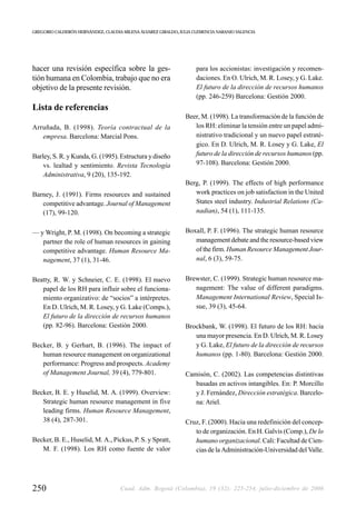 GREGORIO CALDERÓN HERNÁNDEZ, CLAUDIA MILENA ÁLVAREZ GIRALDO, JULIA CLEMENCIA NARANJO VALENCIA




hacer una revisión específica sobre la ges-                         para los accionistas: investigación y recomen-
tión humana en Colombia, trabajo que no era                         daciones. En O. Ulrich, M. R. Losey, y G. Lake.
objetivo de la presente revisión.                                   El futuro de la dirección de recursos humanos
                                                                    (pp. 246-259) Barcelona: Gestión 2000.
Lista de referencias
                                                               Beer, M. (1998). La transformación de la función de
Arruñada, B. (1998). Teoría contractual de la                     los RH: eliminar la tensión entre un papel admi-
   empresa. Barcelona: Marcial Pons.                              nistrativo tradicional y un nuevo papel estraté-
                                                                  gico. En D. Ulrich, M. R. Losey y G. Lake, El
Barley, S. R. y Kunda, G. (1995). Estructura y diseño             futuro de la dirección de recursos humanos (pp.
    vs. lealtad y sentimiento. Revista Tecnología                 97-108). Barcelona: Gestión 2000.
    Administrativa, 9 (20), 135-192.
                                                               Berg, P. (1999). The effects of high performance
Barney, J. (1991). Firms resources and sustained                  work practices on job satisfaction in the United
   competitive advantage. Journal of Management                   States steel industry. Industrial Relations (Ca-
   (17), 99-120.                                                  nadian), 54 (1), 111-135.


— y Wright, P. M. (1998). On becoming a strategic              Boxall, P. F. (1996). The strategic human resource
   partner the role of human resources in gaining                 management debate and the resource-based view
   competitive advantage. Human Resource Ma-                      of the firm. Human Resource Management Jour-
   nagement, 37 (1), 31-46.                                       nal, 6 (3), 59-75.


Beatty, R. W. y Schneier, C. E. (1998). El nuevo               Brewster, C. (1999). Strategic human resource ma-
   papel de los RH para influir sobre el funciona-                nagement: The value of different paradigms.
   miento organizativo: de “socios” a intérpretes.                Management International Review, Special Is-
   En D. Ulrich, M. R. Losey, y G. Lake (Comps.),                 sue, 39 (3), 45-64.
   El futuro de la dirección de recursos humanos
   (pp. 82-96). Barcelona: Gestión 2000.                       Brockbank, W. (1998). El futuro de los RH: hacia
                                                                  una mayor presencia. En D. Ulrich, M. R. Losey
Becker, B. y Gerhart, B. (1996). The impact of                    y G. Lake, El futuro de la dirección de recursos
   human resource management on organizational                    humanos (pp. 1-80). Barcelona: Gestión 2000.
   performance: Progress and prospects. Academy
   of Management Journal, 39 (4), 779-801.                     Camisón, C. (2002). Las competencias distintivas
                                                                  basadas en activos intangibles. En: P. Morcillo
Becker, B. E. y Huselid, M. A. (1999). Overview:                  y J. Fernández, Dirección estratégica. Barcelo-
   Strategic human resource management in five                    na: Ariel.
   leading firms. Human Resource Management,
   38 (4), 287-301.                                            Cruz, F. (2000). Hacia una redefinición del concep-
                                                                  to de organización. En H. Galvis (Comp.), De lo
Becker, B. E., Huselid, M. A., Pickus, P. S. y Spratt,            humano organizacional. Cali: Facultad de Cien-
   M. F. (1998). Los RH como fuente de valor                      cias de la Administración-Universidad del Valle.




250                                 Cuad. Adm. Bogotá (Colombia), 19 (32): 225-254, julio-diciembre de 2006
 