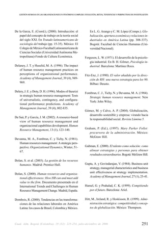 GESTIÓN HUMANA EN LAS ORGANIZACIONES UN FENÓMENO COMPLEJO: EVOLUCIÓN, RETOS, TENDENCIAS Y PERSPECTIVAS DE INVESTIGACIÓN




De la Garza, E. (Coord.), (2000). Introducción: el                  En L. G. Arango y C. M. López (Comps.). Glo-
   papel del concepto de trabajo en la teoría social                balización, apertura económica y relaciones in-
   del siglo XXI. En Tratado latinoamericano de                     dustriales en América Latina (pp. 308-337).
   sociología del trabajo (pp. 15-35). México: El                   Bogotá: Facultad de Ciencias Humanas (Uni-
   Colegio de México-Facultad Latinoamericana de                    versidad Nacional).
   Ciencias Sociales (Universidad Autónoma Me-
   tropolitana)-Fondo de Cultura Económica.                    Ferguson, L. W. (1971). El desarrollo de la psicolo-
                                                                   gía industrial. En B. H. Gilmer, Psicología in-
Delaney, J. T. y Huselid, M. A. (1996). The impact                 dustrial. Barcelona: Martínez Roca.
   of human resource management practices on
   perceptions of organizational performance.                  Fitz-Enz, J. (1990). El valor añadido por la direc-
   Academy of Management Journal, 39 (4), 949-                     ción de RH: una nueva estrategia para los 90.
   969.                                                            Bilbao: Deusto.

Delery, J. E. y Doty, D. H. (1996). Modos of theurizi          Fombrun, C. J., Tichy, N. y Devanna, M. A. (1984).
   in strategic human resource management: Tests
                                                                  Strategic human resource management. New
   of universalistic, contingency, and configura-
                                                                  York: John Wiley.
   tional performance predictions. Academy of
   Management Journal, 39 (4), 802-835.
                                                               Gómez, M. y Calvo, A. P. (2004). Globalización,
                                                                 desarrollo sostenible y empresa: virando hacia
De Saá, P. y García, J. M. (2002). A resource-based
                                                                 la responsabilidad social. Revista Lúmina 5.
   view of human resource management and
   organizacional capabilities development. Human
   Resource Management, 13 (1), 123-140.                       Graham, P. (Ed.), (1997). Mary Parker Follet:
                                                                  precursora de la administración. México:
                                                                  McGraw Hill.
Devanna, M. A., Fombrun, C. y Tichy, N. (1981).
   Human resources management: A strategic pers-
   pective. Organizational Dynamics, Winter, 51-               Gubman, E. (2000). El talento como solución: como
   67.                                                            alinear estrategias y personas para obtener
                                                                  resultados extraordinarios. Bogotá: McGraw Hill.
Dolan, S. et al. (2003). La gestión de los recursos
   humanos. Madrid: Prentice Hall.                             Gupta, A. y Govindarajan, V. (1984). Business unit
                                                                  strategy, managerial characteristics and business
                                                                  unit effectiveness at strategy implementation.
Dolan, S. (2000). Human resources and organiza-
   tional effectiveness: How HR can and must add                  Academy of Management Journal, 27 (1), 25-41.
   value to the firm. Documento presentado en el
   International Trends and Challenges in Human                Hamel, G. y Prahalad, C. K. (1999). Compitiendo
   Resource Management Change. Madrid, España.                    por el futuro. Barcelona: Ariel.


Dombois, R. (2000). Tendencias en las transforma-              Hitt, M., Ireland, R. y Hoskisson, R. (1999). Admi-
  ciones de las relaciones laborales en América                    nistración estratégica: competitividad y concep-
  Latina: los casos de Brasil, Colombia y México.                  tos de globalización. México: Thompson.




Cuad. Adm. Bogotá (Colombia), 19 (32): 225-254, julio-diciembre de 2006                                             251
 