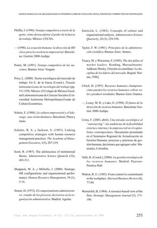 GESTIÓN HUMANA EN LAS ORGANIZACIONES UN FENÓMENO COMPLEJO: EVOLUCIÓN, RETOS, TENDENCIAS Y PERSPECTIVAS DE INVESTIGACIÓN




Pfeffer, J. (1996). Ventaja competitiva a través de la         Smircich, L. (1983). Concepts of culture and
    gente: cómo desencadenar el poder de la fuerza                organizational analysis. Administrative Science
    de trabajo. México: CECSA.                                    Quarterly, 28 (3), 339-358.

— (1998). La ecuación humana: la dirección de RH               Taylor, F. W. (1981). Principios de la administra-
   clave para la excelencia empresarial. Barcelo-                 ción científica. Buenos Aires: Ateneo.
   na: Gestión 2000-Aedipe.
                                                               Treacy, M. y Wieserma, F. (1995). The discipline of
Porter, M. (1991). Ventaja competitiva de las na-                 market leaders. Reading, Massachusetts:
    ciones. Buenos Aires: Vergara.                                Addison-Wesley. [Versión en castellano: La dis-
                                                                  ciplina de los líderes del mercado. Bogotá: Nor-
Pries, L. (2000). Teoría sociológica del mercado de               ma, 1996].
    trabajo. En E. de la Garza (Coord.), Tratado
    latinoamericano de sociología del trabajo (pp.             Ulrich, D. (1997). Recursos humanos champions:
    511-539). México: El Colegio de México-Facul-                  cómo pueden los recursos humanos cobrar va-
    tad Latinoamericana de Ciencias Sociales (Uni-                 lor y producir resultados. Buenos Aires: Granica.
    versidad Autónoma Metropolitana)-Fondo de
    Cultura Económica.                                         —, Losey, M. R. y Lake, G. (1998). El futuro de la
                                                                  dirección de recursos humanos. Barcelona: Ges-
                                                                  tión 2000-Aedipe.
Schein, E. (1988). La cultura empresarial y el lide-
   razgo: una visión dinámica. Barcelona: Plaza y
   Janés.                                                      Urrea, F. (2003, abril). Una mirada sociológica al
                                                                  “outsourcing”: las tendencias de la flexibilidad
                                                                  externa e interna y la empresa red en el capita-
Schuler, R. S. y Jackson, S. (1987). Linking
                                                                  lismo contemporáneo. Documento presentado
   competitive strategies with human resource
                                                                  en el Seminario Regional de Actualización en
   management practices. The Academy of Mana-
                                                                  Gestión Humana: procesos y prácticas de ges-
   gement Executive, 1(3), 207-219.
                                                                  tión humana; decisiones que agregan valor. Ma-
                                                                  nizales, Colombia.
Scott, R. (1987). The adolescence of institutional
   theory. Administrative Science Quaterly (32),               Valle, R. (Coord.), (2004). La gestión estratégica de
   493-511.                                                        los recursos humanos. Madrid: Pearson-
                                                                   Prentice Hall.
Sheppeck, M. A. y Militello, J. (2000). Strategic
   HR configurations and organizational perfor-                Walton, R. E. (1985). From control to commitment
   mance. Human Resource Management, 39 (1),                      in the workplace. Harvard Business Review (8),
   5-16.                                                          77-84.

Simon, H. (1972). El comportamiento administrati-              Wernerfelt, B. (1984). A resource-based view of the
   vo: estudio de los procesos decisorios en la or-               firm. Strategic Management Journal (5), 171-
   ganización administrativa. Madrid: Aguilar.                    180.




Cuad. Adm. Bogotá (Colombia), 19 (32): 225-254, julio-diciembre de 2006                                             253
 