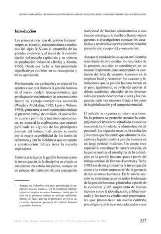 GESTIÓN HUMANA EN LAS ORGANIZACIONES UN FENÓMENO COMPLEJO: EVOLUCIÓN, RETOS, TENDENCIAS Y PERSPECTIVAS DE INVESTIGACIÓN




Introducción                                                    tradicional de función administrativa a una
                                                                función estratégica, lo cual hace llamativo para
Las primeras prácticas de gestión humana1                       gerentes e investigadores conocer los desa-
surgen en el medio estadounidense a media-                      rrollos y tendencias que en el ámbito mundial
dos del siglo XIX con el desarrollo de las                      presenta este campo del conocimiento.
grandes empresas y el inicio de la consoli-
dación del modelo capitalista y su sistema                      Aunque el estado de la situación en Colombia
de producción industrial (Barley y Kunda,                       será objeto de otro escrito, los resultados de
1995). Desde esa fecha se han presentado                        la presente revisión se constituyen en un
significativos cambios en su concepción y                       insumo importante para comprender la evo-
en su aplicación.                                               lución del área de recursos humanos en la
                                                                empresa local y reconocer los avances y li-
Precisamente, esa evolución y en especial los                   mitaciones que la gestión humana tienen en
aportes a que está llamada la gestión humana                    el país; igualmente, se pretende aportar al
en el nuevo modelo tecnoeconómico, que                          debate académico alrededor de los diversos
privilegia el conocimiento y las personas como                  roles que puede desempeñar el área y las exi-
fuente de ventaja competitiva sostenida                         gencias cada vez mayores frente a los retos
(Wright y McMahan, 1992; Lado y Wilson,                         de la globalización y el comercio mundial.
1994), generaron la motivación para realizar
el presente trabajo de revisión, el cual se lle-                El artículo se organiza en cinco secciones.
vó a cabo a partir de la literatura especializa-                En la primera se pretende mostrar la com-
da, en especial la anglosajona, que aparece                     plejidad del fenómeno estudiado cuando se
publicada en algunos de los principales                         trasciende la mirada de la administración de
journals del mundo. Esta opción se asume                        personal. La segunda muestra la evolución
por la mayor accesibilidad de los textos de                     y los retos que ha tenido que afrontar la dis-
referencia y por la incidencia que en cuanto                    ciplina y la práctica de la gestión humana en
a construcción teórica tiene la escuela                         un largo período histórico. Un aparte muy
anglosajona.                                                    especial lo constituye la tercera sección, en
                                                                la que se analiza el paradigma de lo estraté-
Tanto la práctica de la gestión humana como                     gico en la gestión humana, pues a partir del
la investigación de la disciplina en el país se                 trabajo seminal de Devana, Fombrun y Tichy
encuentran en estado incipiente, aunque en                      (1981) se da un giro tanto a la investigación
un proceso de transición de una concepción                      como a la visión empresarial de la gerencia
                                                                de los recursos humanos. En la cuarta sec-
                                                                ción se sintetizan las principales tendencias
1
                                                                de la gestión humana, planteadas a partir de
    Aunque en Colombia está muy generalizada la ex-
    presión talento humano, en la literatura interna-
                                                                la evolución y del surgimiento de nuevos
    cional se emplea recursos humanos, razón por la             factores como la globalización, el libre mer-
    cual en el presente trabajo se utilizan indistinta-         cado y las nuevas condiciones empresaria-
    mente, al igual que las expresiones gerencia de
                                                                les que pronostican un nuevo contrato
    recursos humanos, gerencia del talento humano
    y gestión humana.                                           psicológico y prácticas más adecuadas a una



Cuad. Adm. Bogotá (Colombia), 19 (32): 225-254, julio-diciembre de 2006                                              227
 