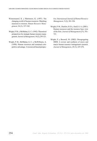 GREGORIO CALDERÓN HERNÁNDEZ, CLAUDIA MILENA ÁLVAREZ GIRALDO, JULIA CLEMENCIA NARANJO VALENCIA




Wintermantel, K. y Mattimore, K. (1997). The                        tive. International Journal of Human Resource
   changing world of human resources: Matching                      Management, 5 (2), 301-326.
   measures to mission. Human Resource Mana-
   gement, 36 (3), 337-342.                                    Wright, P. M., Dunfort, B. B. y Snell, S. A. (2001).
                                                                  Human resources and the resource base view
Wright, P. M. y McMahan, G. C. (1992). Theoretical                of the firm. Journal of Management (27), 701-
   perspectives for strategic human resource mana-                721.
   gement. Journal of Management, 18 (2), 295-321.
                                                               Wright, P. y Boswell, W. (2002). Desegregating
Wright, P. M., McMahan, G. C. y McWilliams, A.                    HRM: A review and synthesis of micro and
   (1994). Human resources and sustained com-                     macro human resource management research.
   petitive advantage: A resourced-based perspec-                 Journal of Management, 28 (3), 247-276.




254                                 Cuad. Adm. Bogotá (Colombia), 19 (32): 225-254, julio-diciembre de 2006
 