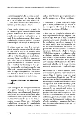 GREGORIO CALDERÓN HERNÁNDEZ, CLAUDIA MILENA ÁLVAREZ GIRALDO, JULIA CLEMENCIA NARANJO VALENCIA




economía de apertura. En la quinta se anali-                   dad de interrelaciones que se generan como
zan las perspectivas y los focos de interés                    por los aspectos que se deben considerar.
de la investigación en el campo disciplinar,
a fin de tratar de dilucidar los fundamentos                   Alrededor de la gestión humana se conju-
teóricos y las tendencias a futuro.                            gan, al menos, siete factores que inciden en
                                                               su concepción, filosofía y prácticas, las
Contar con los últimos avances alrededor de                    cuales se presentan en el Gráfico 1.
un campo disciplinar resulta importante tanto
para los profesionales de las empresas como                    Así es como, por ejemplo, las primeras prác-
para los académicos e investigadores que a                     ticas de gestión humana que surgen al fina-
partir de los resultados de este trabajo encon-                lizar el siglo XIX en el medio industrial
trarán inspiración para su quehacer y cuestio-                 estadounidense están orientadas a mejorar
namientos para sus trabajos de investigación.                  las condiciones mentales y morales de la
                                                               fuerza de trabajo, y no resulta gratuito que
El artículo aporta una visión de la compleji-                  las oficinas antecesoras de los actuales de-
dad de la gestión humana más allá de la mira-                  partamentos de talento humano se llamaran
da tradicional de las prácticas administrativas                secretarías de bienestar (Barley y Kunda,
sobre recursos humanos: una comprensión                        1995). Esta orientación es explicable por las
sobre la evolución del área de talento huma-                   condiciones sociales, políticas y económi-
no, su rol frente a los objetivos organizacio-                 cas de la época (asociadas con la manufac-
nales y los retos que en el caso colombiano                    tura en masa, el crecimiento de las grandes
apenas se empiezan a vislumbrar; así mis-                      corporaciones, el fortalecimiento del indivi-
mo, se resalta el papel estratégico de la ges-                 dualismo), influidas por la moral religiosa
tión humana y las implicaciones de ello para                   propia de los protestantes estadounidenses.
el logro de ventajas competitivas fundamen-
tadas en las personas y ofrece a los académi-                  Otro ejemplo de la manera como las condi-
                                                               ciones sociales, políticas y económicas inci-
cos múltiples posibilidades para abordar
                                                               den en el tipo de prácticas puede verse en el
preguntas de indagación en la disciplina.
                                                               caso colombiano, al inicio del siglo XXI, al
                                                               observarse un predominio de prácticas orien-
1. La gestión humana un fenómeno                               tadas a lograr la flexibilización productiva y la
complejo                                                       desregulación en la fuerza de trabajo (siste-
                                                               mas de contratación flexible, polivalencia, re-
En la concepción del management la visión                      muneración por productividad, gestión por
de la gestión humana se puede considerar                       competencias) determinadas, a su vez, por la
reduccionista pues se ha centrado fundamen-                    presión de un nuevo orden empresarial en el
talmente en las prácticas y sus efectos sobre                  que deja de ser importante la relación estabili-
los resultados de la organización y sobre los                  dad-lealtad, que fuera la base del contrato psi-
diversos actores sociales que en ella intervie-                cológico prevaleciente durante los últimos cien
nen; sin embargo al hacer una revisión de la                   años del capitalismo y para cuya relación era
evolución de este campo del conocimiento                       muy importante el sistema de selección y el
se observa su complejidad tanto por la canti-                  sistema de carrera:



228                                 Cuad. Adm. Bogotá (Colombia), 19 (32): 225-254, julio-diciembre de 2006
 