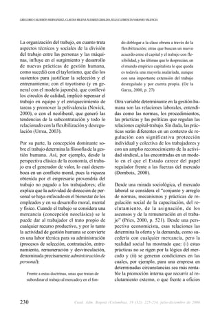 GREGORIO CALDERÓN HERNÁNDEZ, CLAUDIA MILENA ÁLVAREZ GIRALDO, JULIA CLEMENCIA NARANJO VALENCIA




La organización del trabajo, en cuanto trata                        do doblegar a la clase obrera a través de la
aspectos técnicos y sociales de la división                         flexibilización; otras que buscan un nuevo
del trabajo entre las personas y las máqui-                         acuerdo entre el capital y el trabajo con fle-
nas, influye en el surgimiento y desarrollo                         xibilidad, y las últimas que lo desprecian, en
de nuevas prácticas de gestión humana,                              el mundo empírico capitalista lo que queda
como sucedió con el taylorismo, que dio los                         es todavía una mayoría asalariada, aunque
sustentos para justificar la selección y el                         con una importante extensión del trabajo
entrenamiento; con el toyotismo (y en ge-                           desregulado y por cuenta propia. (De la
neral con el modelo japonés), que conllevó                          Garza, 2000, p. 27)
los círculos de calidad, implicó repensar el
trabajo en equipo y el enriquecimiento de                      Otra variable determinante en la gestión hu-
tareas y promover la polivalencia (Novick,                     mana son las relaciones laborales, entendi-
2000), o con el neoliberal, que generó las                     das como las normas, los procedimientos,
tendencias de la subcontratación y todo lo                     las prácticas y las políticas que regulan las
relacionado con la flexibilización y desregu-                  relaciones capital-trabajo. Sin duda, las prác-
lación (Urrea, 2003).                                          ticas serán diferentes en un contexto de re-
                                                               gulación con significativa protección
Por su parte, la concepción dominante so-                      individual y colectiva de los trabajadores y
bre el trabajo determina la filosofía de la ges-               con un amplio reconocimiento de la activi-
tión humana. Así, por ejemplo, desde la                        dad sindical, a las encontradas en un mode-
perspectiva clásica de la economía, el traba-                  lo en el que el Estado carece del papel
jo era el generador de valor, lo cual desem-                   regulador frente a las fuerzas del mercado
boca en un conflicto moral, pues la riqueza                    (Dombois, 2000).
obtenida por el empresario provendría del
trabajo no pagado a los trabajadores; ello                     Desde una mirada sociológica, el mercado
explica que la actividad de dirección de per-                  laboral se considera el “conjunto y arreglo
sonal se haya enfocado en el bienestar de los                  de normas, mecanismos y prácticas de re-
empleados y en su desarrollo moral, mental                     gulación social de la capacitación, del re-
y físico. Cuando el trabajo se considera una                   clutamiento, de la asignación, de los
mercancía (concepción neoclásica) se le                        ascensos y de la remuneración en el traba-
puede dar al trabajador el trato propio de                     jo” (Pries, 2000, p. 521). Desde una pers-
cualquier recurso productivo, y por lo tanto                   pectiva economicista, esas relaciones las
la actividad de gestión humana se convierte                    determina la oferta y la demanda, como su-
en una labor técnica para su administración                    cedería con cualquier mercancía, pero la
(procesos de selección, contratación, entre-                   realidad social ha mostrado que: (i) estas
namiento, remuneración y desvinculación,                       prácticas no se rigen por la lógica del mer-
denominada precisamente administración de                      cado y (ii) se generan condiciones en las
personal):                                                     cuales, por ejemplo, para una empresa en
                                                               determinadas circunstancias sea más renta-
    Frente a estas doctrinas, unas que tratan de               ble la promoción interna que recurrir al re-
    subordinar el trabajo al mercado y en el fon-              clutamiento externo, o que frente a oficios



230                                 Cuad. Adm. Bogotá (Colombia), 19 (32): 225-254, julio-diciembre de 2006
 