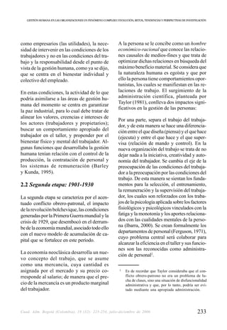 GESTIÓN HUMANA EN LAS ORGANIZACIONES UN FENÓMENO COMPLEJO: EVOLUCIÓN, RETOS, TENDENCIAS Y PERSPECTIVAS DE INVESTIGACIÓN




como empresarios (las utilidades), la nece-                    A la persona se le concibe como un hombre
sidad de intervenir en las condiciones de los                  económico-racional que conoce las relacio-
trabajadores y no en las condiciones del tra-                  nes causales de medios-fines y que trata de
bajo y la responsabilidad desde el punto de                    optimizar dichas relaciones en búsqueda del
vista de la gestión humana, como ya se dijo,                   máximo beneficio material. Se considera que
que se centra en el bienestar individual y                     la naturaleza humana es egoísta y que por
colectivo del empleado.                                        ello la persona tiene comportamientos opor-
                                                               tunistas, los cuales se manifiestan en las re-
En estas condiciones, la actividad de lo que                   laciones de trabajo. El surgimiento de la
podría asimilarse a las áreas de gestión hu-                   administración científica, planteada por
                                                               Taylor (1981), conlleva dos impactos signi-
mana del momento se centra en garantizar
                                                               ficativos en la gestión de las personas:
la paz industrial, para lo cual debe tratar de
alinear los valores, creencias e intereses de
                                                               Por una parte, separa el trabajo del trabaja-
los actores (trabajadores y propietarios);
                                                               dor, y de esta manera se hace una diferencia-
buscar un comportamiento apropiado del                         ción entre el que diseña (piensa) y el que hace
trabajador en el taller, y propender por el                    (ejecuta) y entre el que hace y el que super-
bienestar físico y mental del trabajador. Al-                  visa (relación de mando y control). En la
gunas funciones que desarrollaba la gestión                    nueva organización del trabajo se trata de no
humana tenían relación con el control de la                    dejar nada a la iniciativa, creatividad y auto-
producción, la contratación de personal y                      nomía del trabajador. Se cambia el eje de la
los sistemas de remuneración (Barley                           preocupación de las condiciones del trabaja-
y Kunda, 1995).                                                dor a la preocupación por las condiciones del
                                                               trabajo. De esta manera se sientan los funda-
2.2 Segunda etapa: 1901-1930                                   mentos para la selección, el entrenamiento,
                                                               la remuneración y la supervisión del trabaja-
La segunda etapa se caracteriza por el acen-                   dor, los cuales son reforzados con los traba-
tuado conflicto obrero-patronal, el impacto                    jos de la psicología aplicada sobre los factores
de la revolución bolchevique, las condiciones                  fisiológicos y psicológicos vinculados con la
generadas por la Primera Guerra mundial y la                   fatiga y la monotonía y los aportes relaciona-
crisis de 1929, que desembocó en el derrum-                    dos con las cualidades mentales de la perso-
be de la economía mundial, asociado todo ello                  na (Ibarra, 2000). Se crean formalmente los
                                                               departamentos de personal (Ferguson, 1971),
con el nuevo modelo de acumulación de ca-
                                                               cuyo problema central será colaborar para
pital que se fortalece en este período.
                                                               alcanzar la eficiencia en el taller y sus funcio-
                                                               nes son las reconocidas como administra-
La economía neoclásica desarrolla un nue-
                                                               ción de personal2.
vo concepto del trabajo, que se asume
como una mercancía, cuya cantidad es
asignada por el mercado y su precio co-                         2
                                                                    Es de recordar que Taylor consideraba que el con-
rresponde al salario; de manera que el pre-                         flicto obrero-patrono no era un problema de lu-
                                                                    cha de clases, sino una situación de disfuncionalidad
cio de la mercancía es un producto marginal                         administrativa y que, por lo tanto, podría ser evi-
del trabajador.                                                     tado mediante una apropiada administración.




Cuad. Adm. Bogotá (Colombia), 19 (32): 225-254, julio-diciembre de 2006                                             233
 