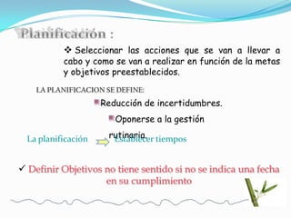  Seleccionar las acciones que se van a llevar a
           cabo y como se van a realizar en función de la metas
           y objetivos preestablecidos.
    LA PLANIFICACION SE DEFINE:
                     Reducción de incertidumbres.
                        Oponerse a la gestión

  La planificación    rutinaria. tiempos
                       Establecer


 Definir Objetivos no tiene sentido si no se indica una fecha
                    en su cumplimiento
 