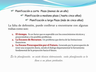 Planificación a corto Plazo (menos de un año)
                Planificación a mediano plazo ( hasta cinco años)
                     Planificación a largo Plazo (más de cinco años)

La falta de defensión, puede conllevar a encontrarse con algunas
trabas como son:
   1. El tiempo. Es un factor que es superable con los conocimientos técnicos y
      proyectándose a los posibles problemas.
   2. La Escasez de Recursos. Un problema que deriva de las limitaciones
      financieras.
   3. La Escaza Preocupación por el Futuro. Generada por la preocupación de
      tener una ocupación diaria, siendo el dialogo departamental la herramienta
      fundamental de la proyección hacia el futuro.


 En la planificación, no existe técnica determinada, cada planificación se lo
                        lleva a un plano particular.
 