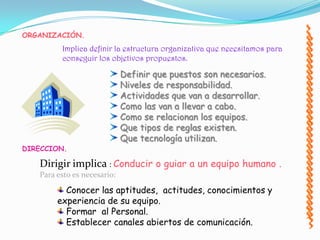 ORGANIZACIÓN.
         Implica definir la estructura organizativa que necesitamos para
         conseguir los objetivos propuestos.

                             Definir que puestos son necesarios.
                             Niveles de responsabilidad.
                             Actividades que van a desarrollar.
                             Como las van a llevar a cabo.
                             Como se relacionan los equipos.
                             Que tipos de reglas existen.
                             Que tecnología utilizan.
DIRECCION.

   Dirigir implica : Conducir o guiar a un equipo humano .
   Para esto es necesario:
          Conocer las aptitudes, actitudes, conocimientos y
        experiencia de su equipo.
          Formar al Personal.
          Establecer canales abiertos de comunicación.
 