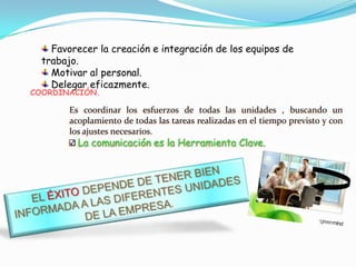 Favorecer la creación e integración de los equipos de
  trabajo.
    Motivar al personal.
    Delegar eficazmente.
COORDINACIÓN.

        Es coordinar los esfuerzos de todas las unidades , buscando un
        acoplamiento de todas las tareas realizadas en el tiempo previsto y con
        los ajustes necesarios.
          La comunicación es la Herramienta Clave.
 