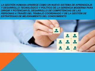 LA GESTIÓN HUMANA APARECE COMO UN NUEVO SISTEMA DE APRENDIZAJE
Y DESARROLLO TECNOLÓGICO Y POLÍTICO DE LA GERENCIA MODERNA PARA
DIRIGIR Y POTENCIAR EL DESARROLLO DE COMPETENCIAS DE LAS
PERSONAS A TRAVÉS DEL TRABAJO COORDINADO Y DE LA GESTIÓN DE
ESTRATEGIAS DE MEJORAMIENTO DEL CONOCIMIENTO
 