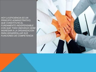 HOY LA EFICIENCIA ES UN
PRINCIPIO ADMINISTRATIVO,
QUE CONSTITUYE EL
FUNDAMENTO INDISPENSABLE
CON QUE TODO INDIVIDUO DEBE
INGRESAR A LA ORGANIZACIÓN
PARA DESARROLLAR SUS
FUNCIONES DE COMPETENCIA
 