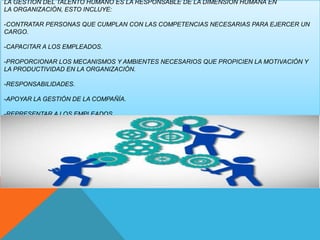 LA GESTIÓN DEL TALENTO HUMANO ES LA RESPONSABLE DE LA DIMENSIÓN HUMANA EN
LA ORGANIZACIÓN, ESTO INCLUYE:
-CONTRATAR PERSONAS QUE CUMPLAN CON LAS COMPETENCIAS NECESARIAS PARA EJERCER UN
CARGO.
-CAPACITAR A LOS EMPLEADOS.
-PROPORCIONAR LOS MECANISMOS Y AMBIENTES NECESARIOS QUE PROPICIEN LA MOTIVACIÓN Y
LA PRODUCTIVIDAD EN LA ORGANIZACIÓN.
-RESPONSABILIDADES.
-APOYAR LA GESTIÓN DE LA COMPAÑÍA.
-REPRESENTAR A LOS EMPLEADOS.
 