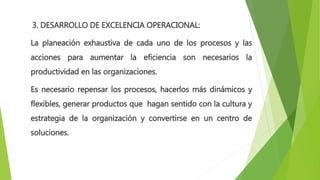 3. DESARROLLO DE EXCELENCIA OPERACIONAL:
La planeación exhaustiva de cada uno de los procesos y las
acciones para aumentar la eficiencia son necesarios la
productividad en las organizaciones.
Es necesario repensar los procesos, hacerlos más dinámicos y
flexibles, generar productos que hagan sentido con la cultura y
estrategia de la organización y convertirse en un centro de
soluciones.
 