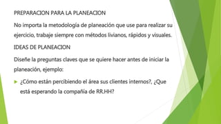 PREPARACION PARA LA PLANEACION
No importa la metodología de planeación que use para realizar su
ejercicio, trabaje siempre con métodos livianos, rápidos y visuales.
IDEAS DE PLANEACION
Diseñe la preguntas claves que se quiere hacer antes de iniciar la
planeación, ejemplo:
 ¿Cómo están percibiendo el área sus clientes internos?, ¿Que
está esperando la compañía de RR.HH?
 