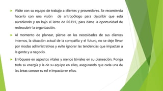  Visite con su equipo de trabajo a clientes y proveedores. Se recomienda
hacerlo con una visión de antropólogo para describir que está
sucediendo y no bajo el lente de RR.HH., para darse la oportunidad de
redescubrir la organización.
 Al momento de planear, piense en las necesidades de sus clientes
internos, la situación actual de la compañía y el futuro, no se deje llevar
por modas administrativas y evite ignorar las tendencias que impactan a
la gente y a negocio.
 Enfóquese en aspectos vitales y menos triviales en su planeación. Ponga
toda su energía y la de su equipo en ellos, asegurando que cada una de
las áreas conoce su rol e impacto en ellos.
 