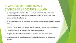 B. ANALISIS DE TENDENCIAS Y
CAMBIOS EN LA GESTION HUMANA
 El área de gestión humana debe tener un conocimiento claro de los
siguientes aspectos, pues de lo contrario tardara en reaccionar para
enfrentar desafíos futuros:
 Organigrama general o básico de la empresa actualizado y previsto para el
futuro.
 Análisis y descripción de los puestos de trabajo necesario en ese futuro.
 Cuantificación de las necesidades de nuevos puestos.
 Preparación de las fuentes de reclutamiento internas o externas.
 Determinación de los planes de formación y desarrollo de los nuevos
puestos.
 