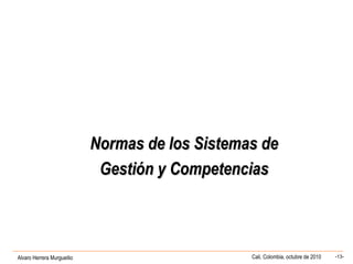Alvaro Herrera Murgueitio Cali, Colombia, octubre de 2010 -13-
Normas de los Sistemas deNormas de los Sistemas de
Gestión y CompetenciasGestión y Competencias
 