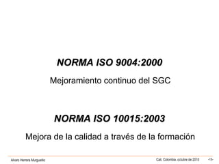 Alvaro Herrera Murgueitio Cali, Colombia, octubre de 2010 -15-
NORMA ISO 9004:2000NORMA ISO 9004:2000
Mejoramiento continuo del SGC
NORMA ISO 10015:2003NORMA ISO 10015:2003
Mejora de la calidad a través de la formación
 