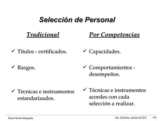 Alvaro Herrera Murgueitio Cali, Colombia, octubre de 2010 -150-
Selección de PersonalSelección de Personal
TradicionalTradicional Por CompetenciasPor Competencias
 Títulos - certificados.Títulos - certificados.
 Rasgos.Rasgos.
 Técnicas e instrumentosTécnicas e instrumentos
estandarizados.estandarizados.
 Capacidades.Capacidades.
 Comportamientos -Comportamientos -
desempeños.desempeños.
 Técnicas e instrumentosTécnicas e instrumentos
acordes con cadaacordes con cada
selección a realizar.selección a realizar.
 