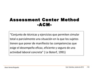 Alvaro Herrera Murgueitio Cali, Colombia, octubre de 2010 -162-
“Conjunto de técnicas y ejercicios que permiten simular
total o parcialmente una situación en la que los sujetos
tienen que poner de manifiesto las competencias que
exige el desempeño eficaz, eficiente y seguro de una
actividad laboral concreta” ( Le Boterf, 1991)
Assessment Center MethodAssessment Center Method
-ACM--ACM-
 