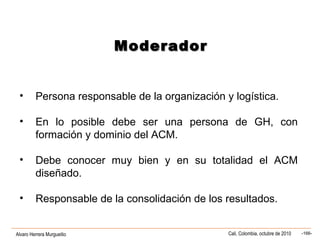 Alvaro Herrera Murgueitio Cali, Colombia, octubre de 2010 -166-
ModeradorModerador
• Persona responsable de la organización y logística.
• En lo posible debe ser una persona de GH, con
formación y dominio del ACM.
• Debe conocer muy bien y en su totalidad el ACM
diseñado.
• Responsable de la consolidación de los resultados.
 