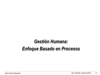 Alvaro Herrera Murgueitio Cali, Colombia, octubre de 2010 -17-
Gestión Humana:Gestión Humana:
Enfoque Basado en ProcesosEnfoque Basado en Procesos
 