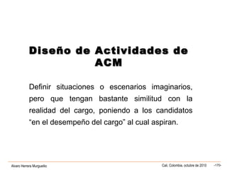 Alvaro Herrera Murgueitio Cali, Colombia, octubre de 2010 -170-
Diseño de Actividades deDiseño de Actividades de
ACMACM
Definir situaciones o escenarios imaginarios,
pero que tengan bastante similitud con la
realidad del cargo, poniendo a los candidatos
“en el desempeño del cargo” al cual aspiran.
 