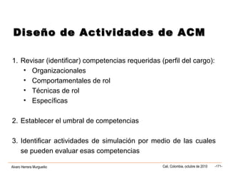 Alvaro Herrera Murgueitio Cali, Colombia, octubre de 2010 -171-
1. Revisar (identificar) competencias requeridas (perfil del cargo):
• Organizacionales
• Comportamentales de rol
• Técnicas de rol
• Específicas
2. Establecer el umbral de competencias
3. Identificar actividades de simulación por medio de las cuales
se pueden evaluar esas competencias
Diseño de Actividades de ACMDiseño de Actividades de ACM
 