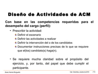 Alvaro Herrera Murgueitio Cali, Colombia, octubre de 2010 -172-
• Prescribir la actividad:
Definir el escenario
Definir las actividades a realizar
Definir la intervención del o de los candidatos
Documentar instrucciones precisas de lo que se requiere
que el(los) candidato(s) haga(n).
• Se requiere mucha claridad sobre el propósito del
ejercicio, y, por tanto, del papel que debe cumplir el
participante.
Diseño de Actividades de ACMDiseño de Actividades de ACM
Con base en las competencias requeridas para el
desempeño del cargo (perfil):
 
