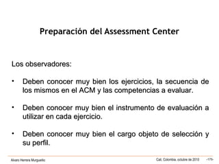 Alvaro Herrera Murgueitio Cali, Colombia, octubre de 2010 -175-
Los observadores:Los observadores:
• Deben conocer muy bien los ejercicios, la secuencia deDeben conocer muy bien los ejercicios, la secuencia de
los mismos en el ACM y las competencias a evaluar.los mismos en el ACM y las competencias a evaluar.
• Deben conocer muy bien el instrumento de evaluación aDeben conocer muy bien el instrumento de evaluación a
utilizar en cada ejercicio.utilizar en cada ejercicio.
• Deben conocer muy bien el cargo objeto de selección yDeben conocer muy bien el cargo objeto de selección y
su perfil.su perfil.
Preparación del Assessment Center
 