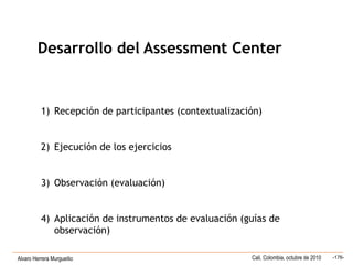 Alvaro Herrera Murgueitio Cali, Colombia, octubre de 2010 -176-
1) Recepción de participantes (contextualización)
2) Ejecución de los ejercicios
3) Observación (evaluación)
4) Aplicación de instrumentos de evaluación (guías de
observación)
Desarrollo del Assessment Center
 