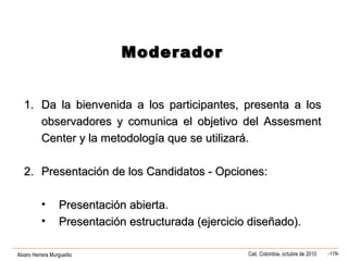 Alvaro Herrera Murgueitio Cali, Colombia, octubre de 2010 -178-
1.1. Da la bienvenida a los participantes, presenta a losDa la bienvenida a los participantes, presenta a los
observadores y comunica el objetivo del Assesmentobservadores y comunica el objetivo del Assesment
Center y la metodología que se utilizará.Center y la metodología que se utilizará.
2.2. Presentación de los Candidatos - Opciones:Presentación de los Candidatos - Opciones:
• Presentación abierta.Presentación abierta.
• Presentación estructurada (ejercicio diseñado).Presentación estructurada (ejercicio diseñado).
ModeradorModerador
 