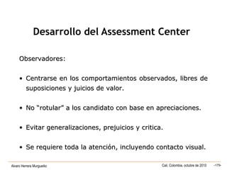 Alvaro Herrera Murgueitio Cali, Colombia, octubre de 2010 -179-
Observadores:Observadores:
• CentrarseCentrarse en los comportamientos observados, libres deen los comportamientos observados, libres de
suposiciones y juicios de valor.suposiciones y juicios de valor.
• No “rotular” a los candidato con base en apreciaciones.No “rotular” a los candidato con base en apreciaciones.
• Evitar generalizaciones, prejuicios y critica.Evitar generalizaciones, prejuicios y critica.
• Se requiere toda la atención, incluyendo contacto visual.Se requiere toda la atención, incluyendo contacto visual.
Desarrollo del Assessment Center
 