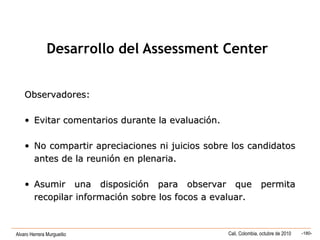 Alvaro Herrera Murgueitio Cali, Colombia, octubre de 2010 -180-
Observadores:Observadores:
• Evitar comentarios durante la evaluación.Evitar comentarios durante la evaluación.
• No compartir apreciaciones ni juicios sobre los candidatosNo compartir apreciaciones ni juicios sobre los candidatos
antes de la reunión en plenaria.antes de la reunión en plenaria.
• Asumir una disposición para observar que permitaAsumir una disposición para observar que permita
recopilar información sobre los focos a evaluar.recopilar información sobre los focos a evaluar.
Desarrollo del Assessment Center
 