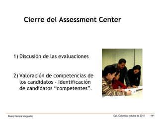Alvaro Herrera Murgueitio Cali, Colombia, octubre de 2010 -181-
1) Discusión de las evaluaciones
2) Valoración de competencias de
los candidatos - Identificación
de candidatos “competentes”.
Cierre del Assessment Center
 
