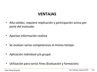 Alvaro Herrera Murgueitio Cali, Colombia, octubre de 2010 -185-
VENTAJAS
• Alta validez, requiere implicación y participación activa por
parte del evaluado
• Aportan información realista
• Se evalúan varias competencias al mismo tiempo
• Aplicación individual y/o grupal
• Utilización para varios fines (Evaluación y formación)
 