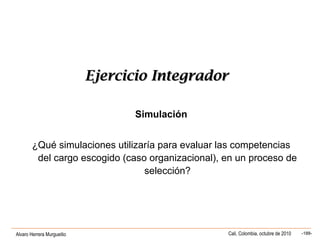 Alvaro Herrera Murgueitio Cali, Colombia, octubre de 2010 -188-
Ejercicio IntegradorEjercicio Integrador
Simulación
¿Qué simulaciones utilizaría para evaluar las competencias
del cargo escogido (caso organizacional), en un proceso de
selección?
 