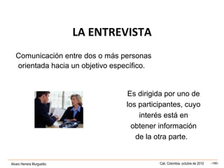 Alvaro Herrera Murgueitio Cali, Colombia, octubre de 2010 -190-
LA ENTREVISTA
Comunicación entre dos o más personas
orientada hacia un objetivo específico.
Es dirigida por uno de
los participantes, cuyo
interés está en
obtener información
de la otra parte.
 