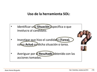 Alvaro Herrera Murgueitio Cali, Colombia, octubre de 2010 -195-
Uso de la herramienta SOL:
• Identificar una Situación especifica o que
involucra al candidato.
• Investigar que hizo el candidato (Tarea),
como Actuó en dicha situación o tarea.
• Averiguar por el Resultado obtenido con las
acciones tomadas.
 