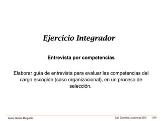 Alvaro Herrera Murgueitio Cali, Colombia, octubre de 2010 -200-
Ejercicio IntegradorEjercicio Integrador
Entrevista por competencias
Elaborar guía de entrevista para evaluar las competencias del
cargo escogido (caso organizacional), en un proceso de
selección.
 